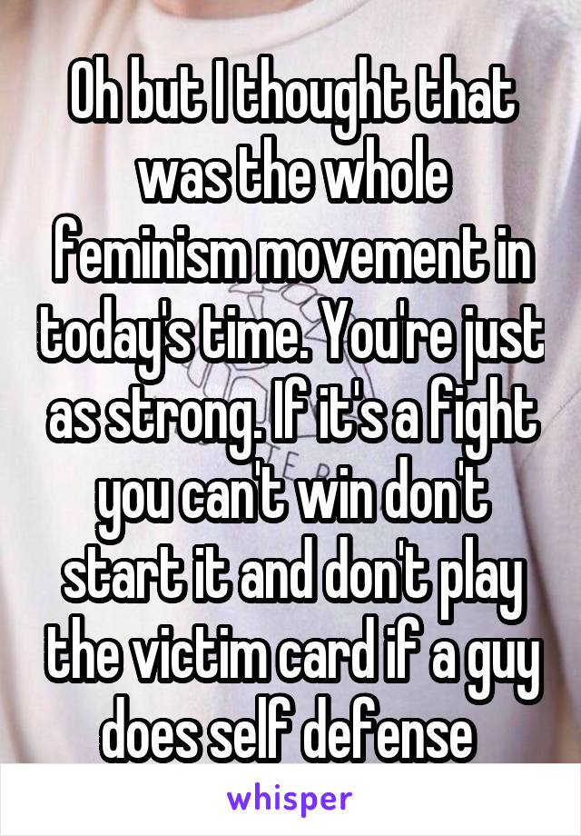 Oh but I thought that was the whole feminism movement in today's time. You're just as strong. If it's a fight you can't win don't start it and don't play the victim card if a guy does self defense 