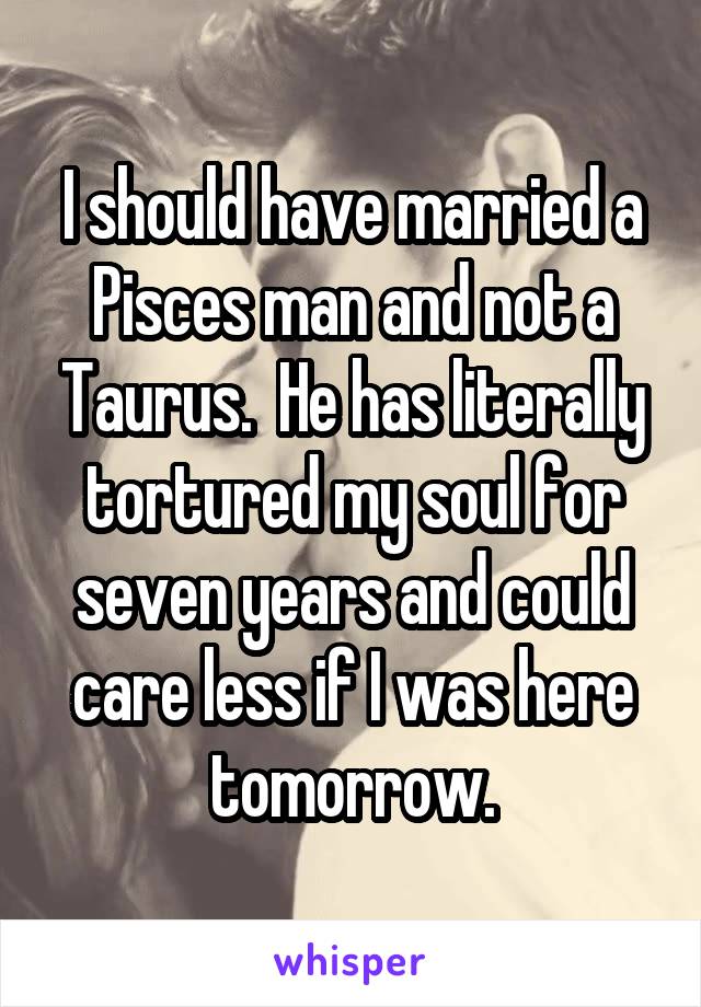 I should have married a Pisces man and not a Taurus.  He has literally tortured my soul for seven years and could care less if I was here tomorrow.