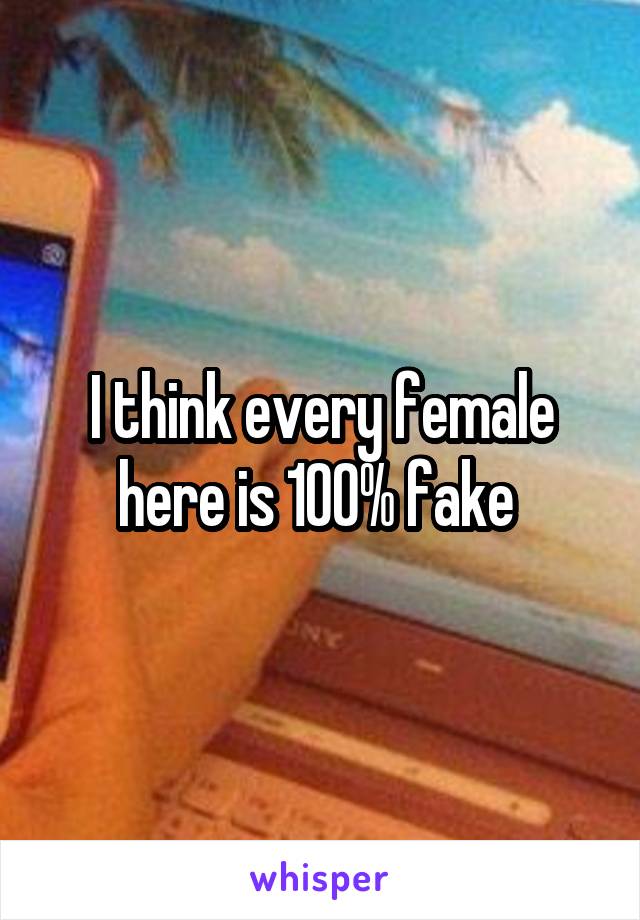 I think every female here is 100% fake 