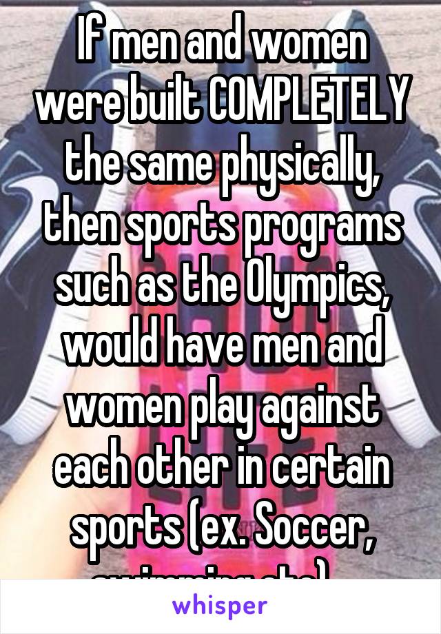 If men and women were built COMPLETELY the same physically, then sports programs such as the Olympics, would have men and women play against each other in certain sports (ex. Soccer, swimming etc)   