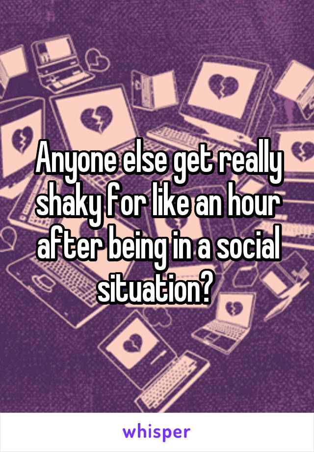 Anyone else get really shaky for like an hour after being in a social situation? 