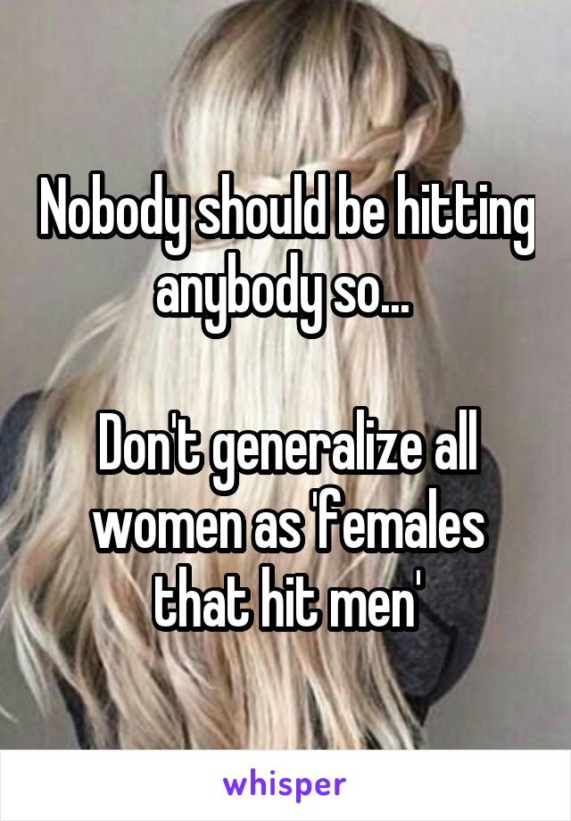 Nobody should be hitting anybody so... 

Don't generalize all women as 'females that hit men'