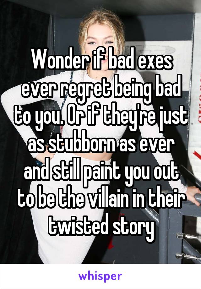 Wonder if bad exes ever regret being bad to you. Or if they're just as stubborn as ever and still paint you out to be the villain in their twisted story