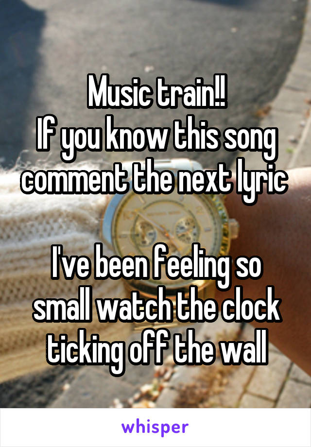 Music train!!
If you know this song comment the next lyric 

I've been feeling so small watch the clock ticking off the wall