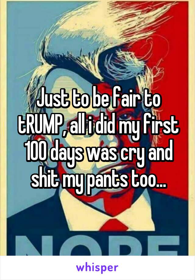 Just to be fair to tRUMP, all i did my first 100 days was cry and shit my pants too...