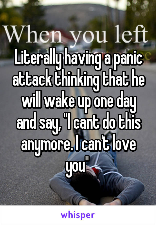 Literally having a panic attack thinking that he will wake up one day and say, "I cant do this anymore. I can't love you" 