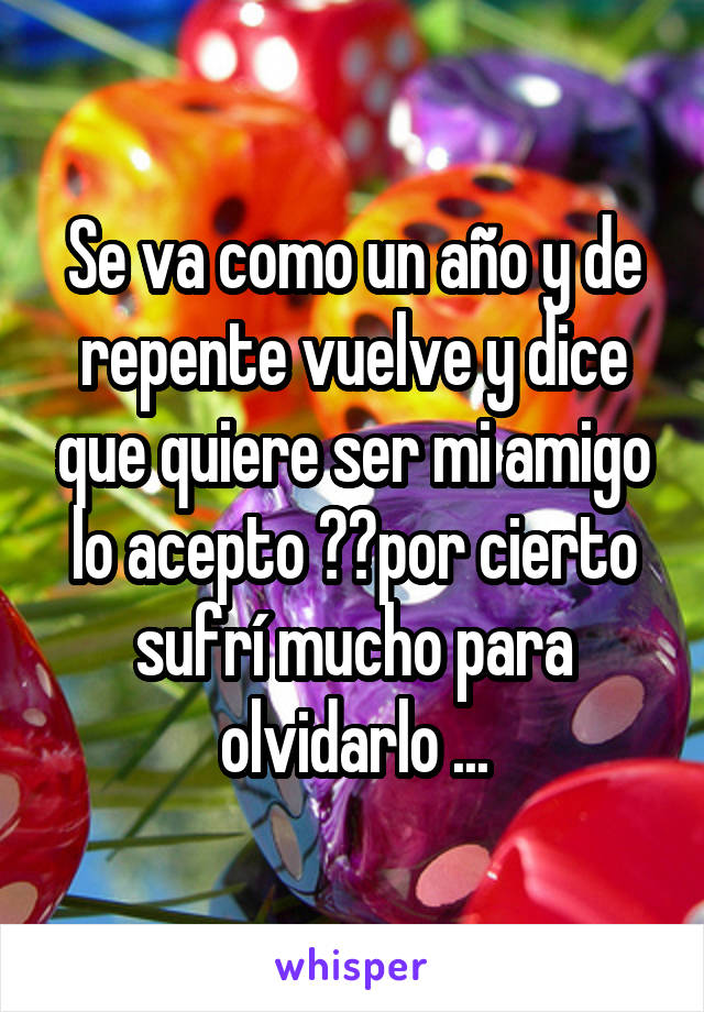 Se va como un año y de repente vuelve y dice que quiere ser mi amigo lo acepto ??por cierto sufrí mucho para olvidarlo ...