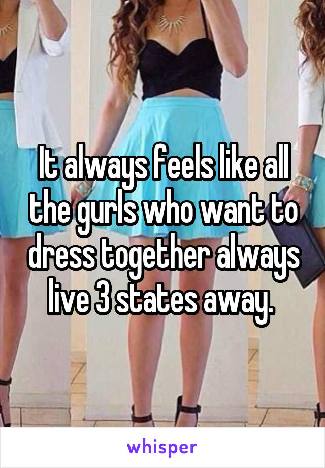 It always feels like all the gurls who want to dress together always live 3 states away. 