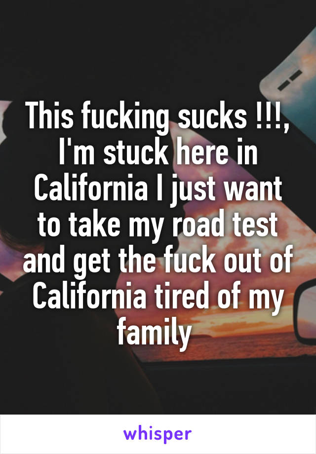 This fucking sucks !!!, I'm stuck here in California I just want to take my road test and get the fuck out of California tired of my family 