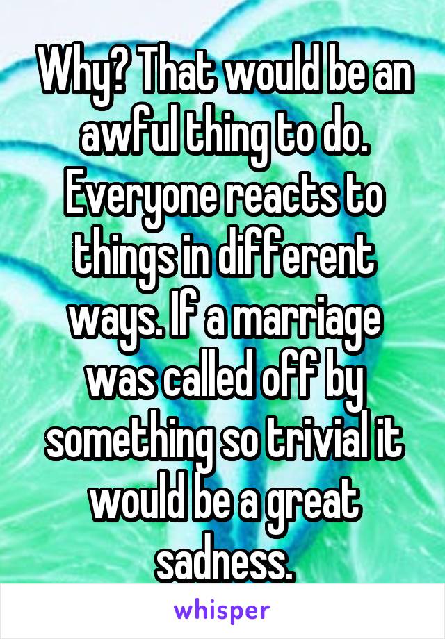 Why? That would be an awful thing to do. Everyone reacts to things in different ways. If a marriage was called off by something so trivial it would be a great sadness.