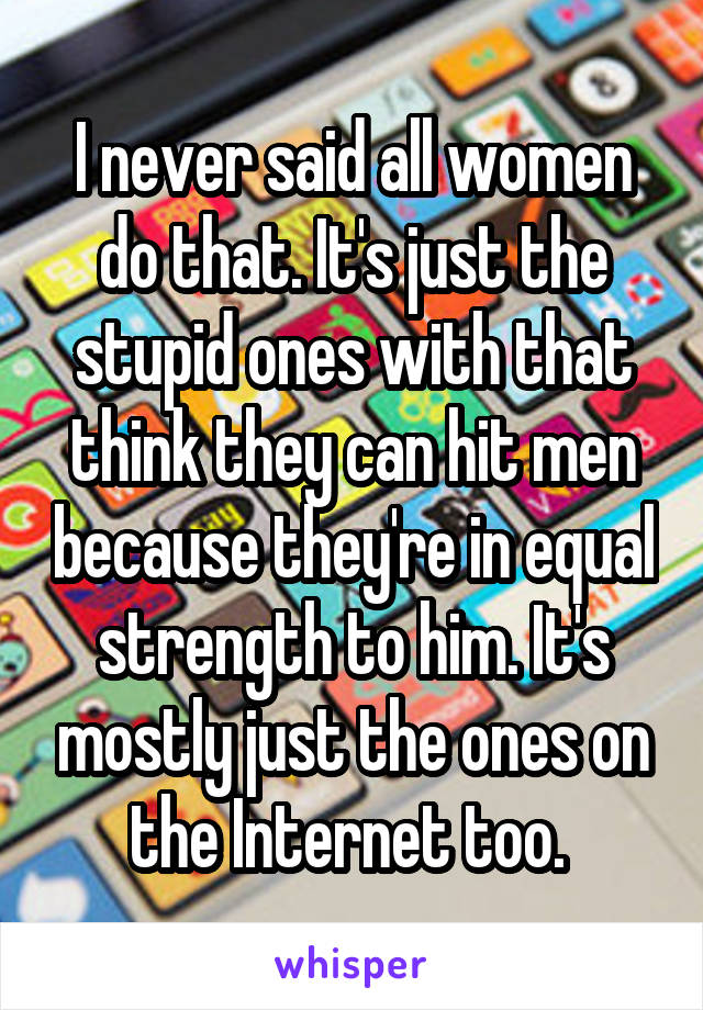 I never said all women do that. It's just the stupid ones with that think they can hit men because they're in equal strength to him. It's mostly just the ones on the Internet too. 