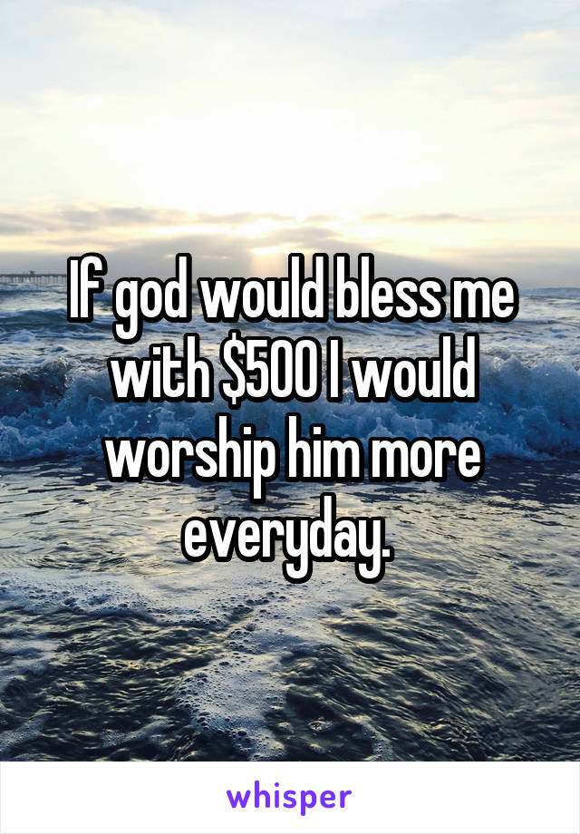 If god would bless me with $500 I would worship him more everyday. 