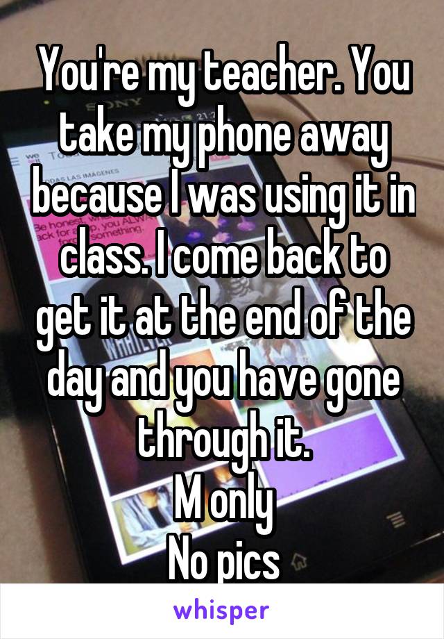 You're my teacher. You take my phone away because I was using it in class. I come back to get it at the end of the day and you have gone through it.
M only
No pics