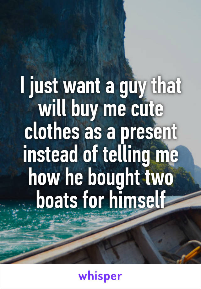 I just want a guy that will buy me cute clothes as a present instead of telling me how he bought two boats for himself