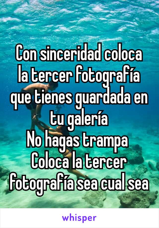 Con sinceridad coloca la tercer fotografía que tienes guardada en tu galería
No hagas trampa 
Coloca la tercer fotografía sea cual sea