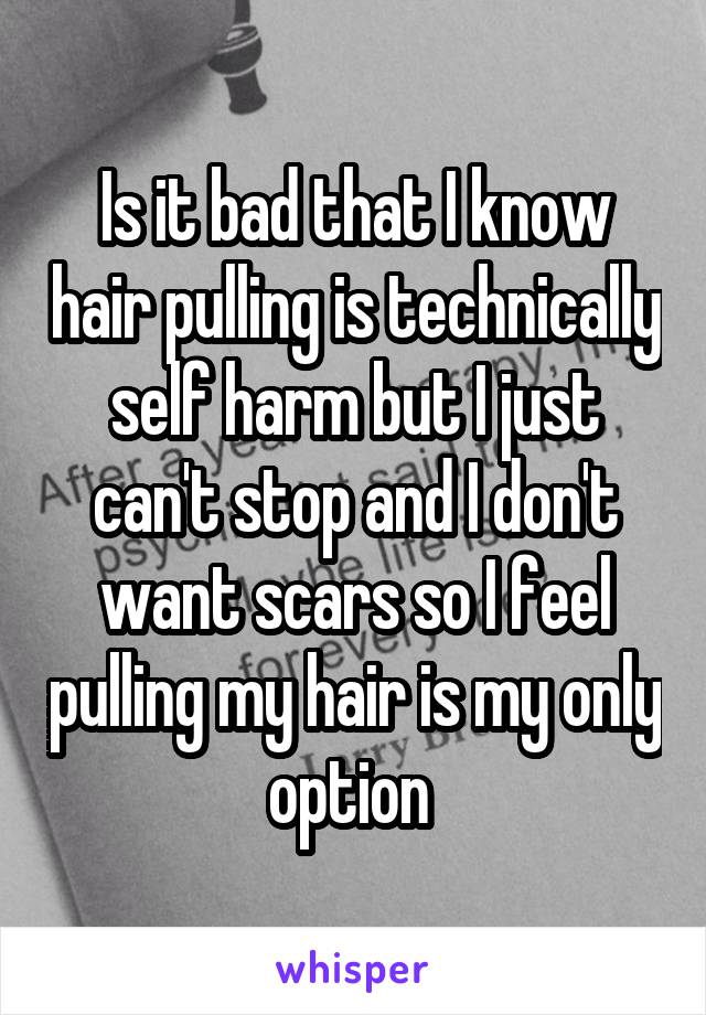 Is it bad that I know hair pulling is technically self harm but I just can't stop and I don't want scars so I feel pulling my hair is my only option 