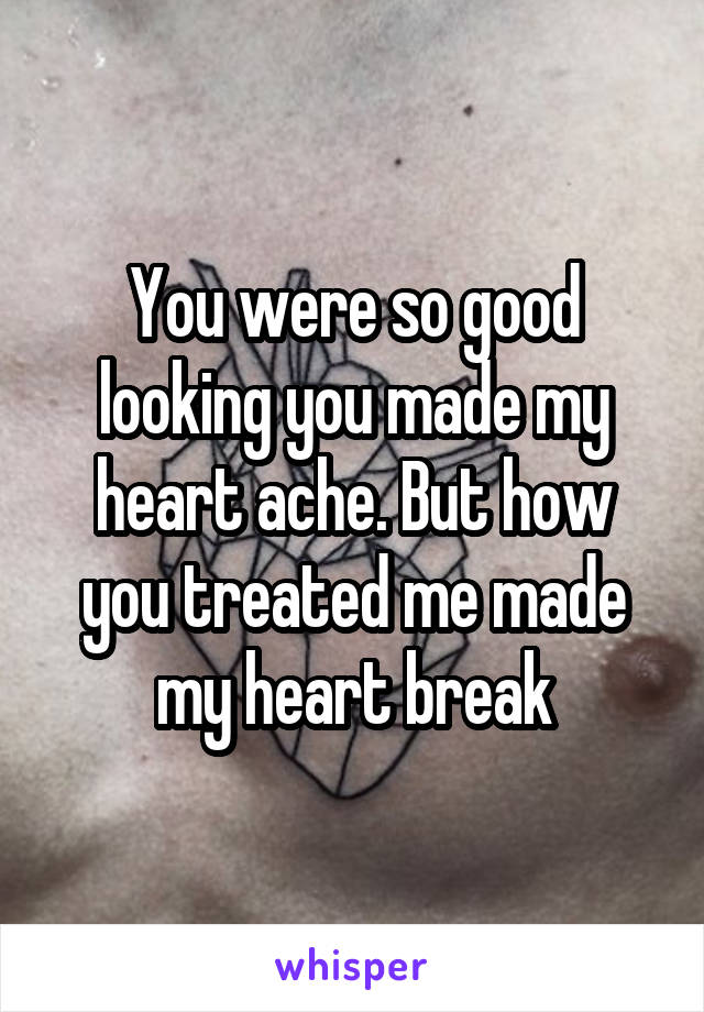 You were so good looking you made my heart ache. But how you treated me made my heart break