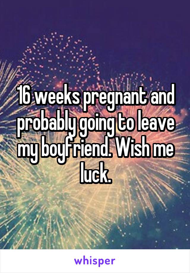 16 weeks pregnant and probably going to leave my boyfriend. Wish me luck.