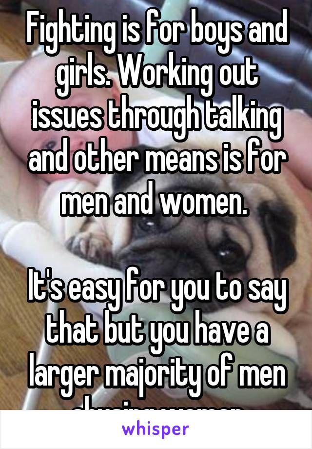 Fighting is for boys and girls. Working out issues through talking and other means is for men and women. 

It's easy for you to say that but you have a larger majority of men abusing women