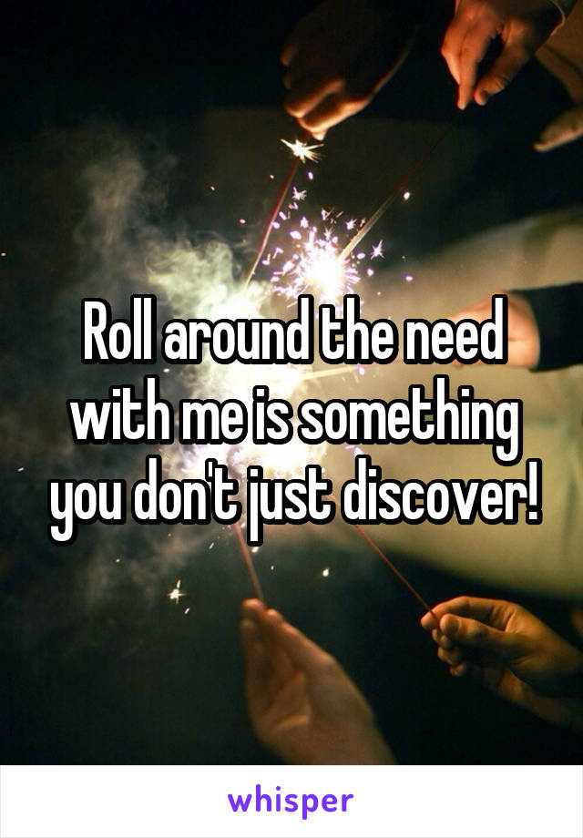 Roll around the need with me is something you don't just discover!