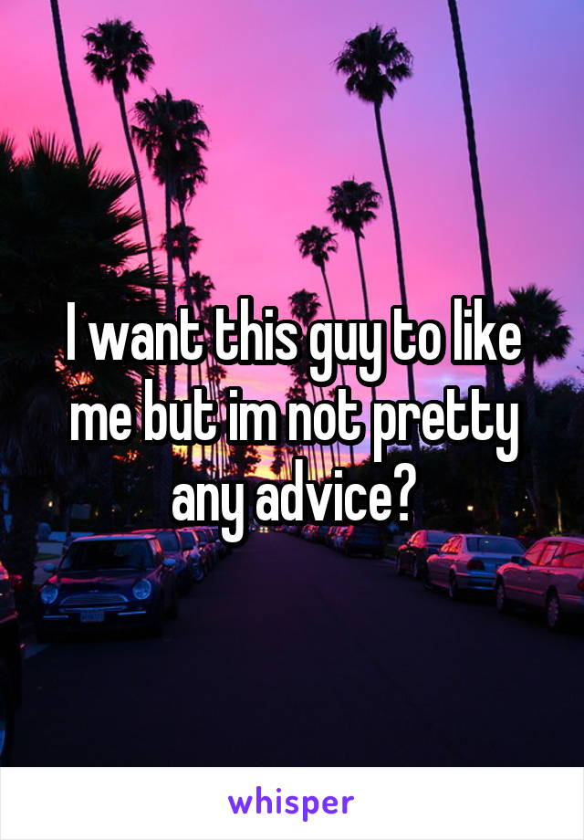 I want this guy to like me but im not pretty any advice?