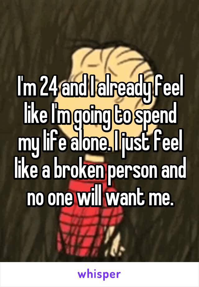 I'm 24 and I already feel like I'm going to spend my life alone. I just feel like a broken person and no one will want me.