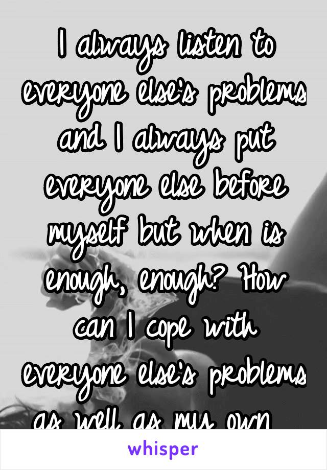 I always listen to everyone else's problems and I always put everyone else before myself but when is enough, enough? How can I cope with everyone else's problems as well as my own  