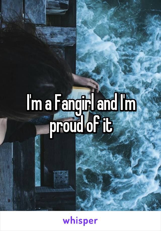 I'm a Fangirl and I'm proud of it