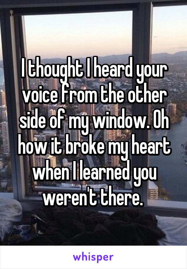 I thought I heard your voice from the other side of my window. Oh how it broke my heart when I learned you weren't there. 