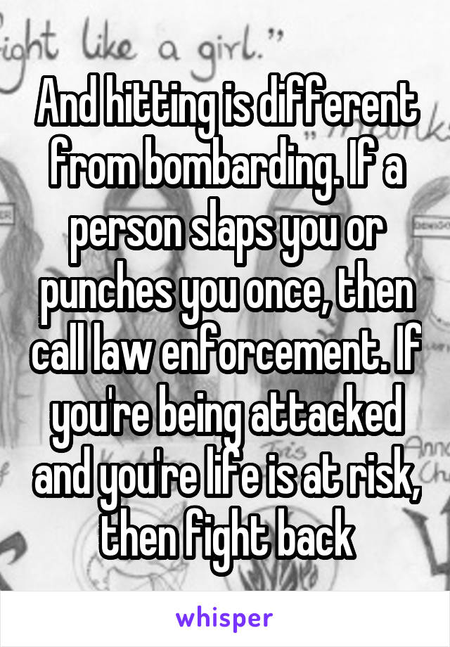 And hitting is different from bombarding. If a person slaps you or punches you once, then call law enforcement. If you're being attacked and you're life is at risk, then fight back