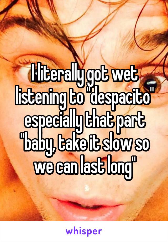 I literally got wet listening to "despacito" especially that part "baby, take it slow so we can last long"