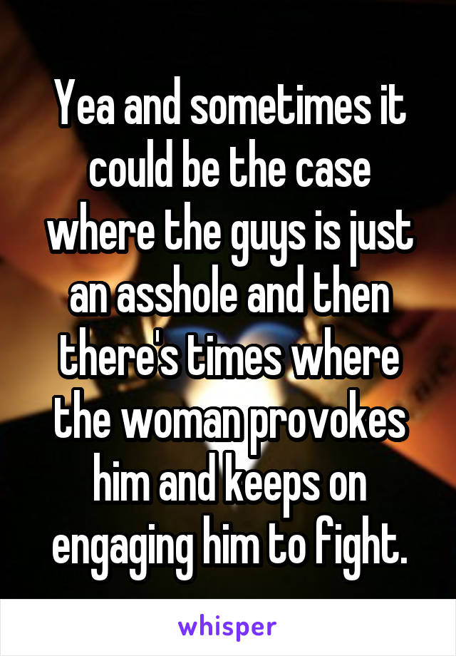 Yea and sometimes it could be the case where the guys is just an asshole and then there's times where the woman provokes him and keeps on engaging him to fight.