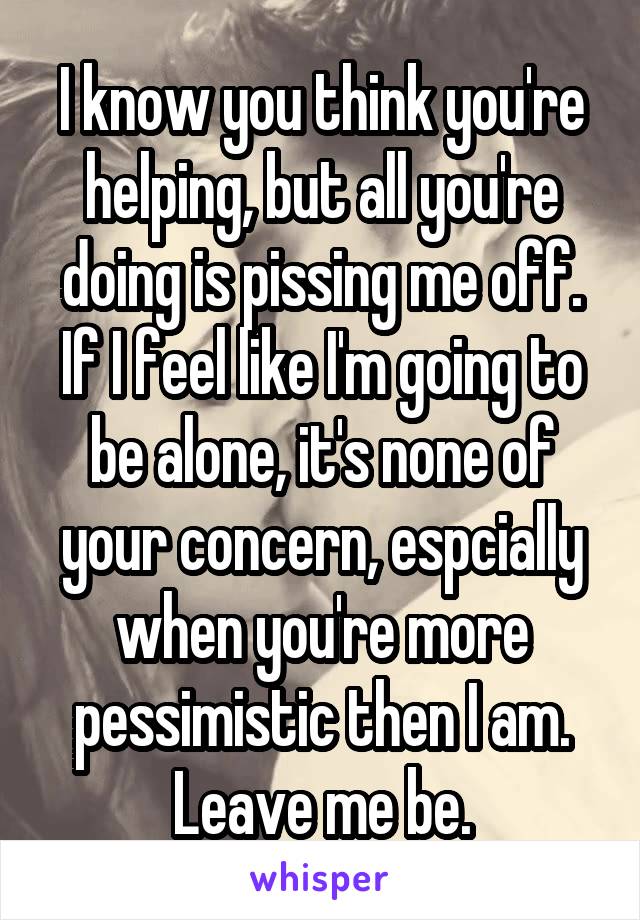 I know you think you're helping, but all you're doing is pissing me off. If I feel like I'm going to be alone, it's none of your concern, espcially when you're more pessimistic then I am. Leave me be.