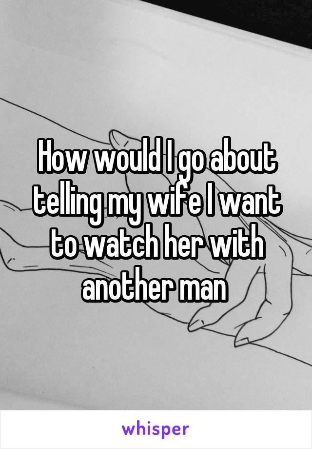 How would I go about telling my wife I want to watch her with another man 