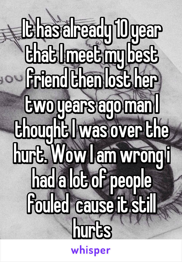 It has already 10 year that I meet my best friend then lost her two years ago man I thought I was over the hurt. Wow I am wrong i had a lot of people fouled  cause it still hurts