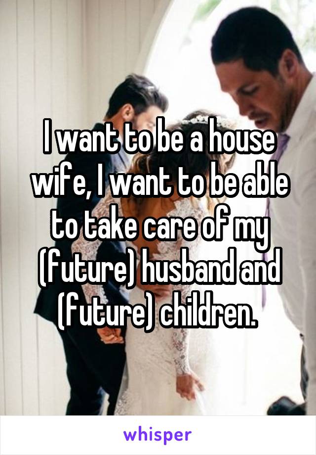 I want to be a house wife, I want to be able to take care of my (future) husband and (future) children. 