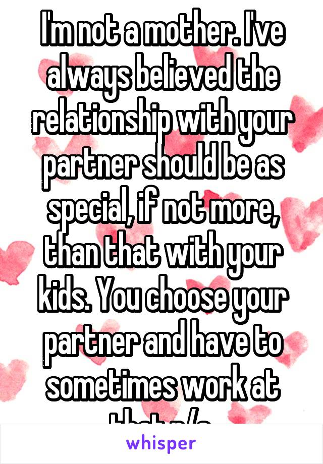 I'm not a mother. I've always believed the relationship with your partner should be as special, if not more, than that with your kids. You choose your partner and have to sometimes work at that r/s.