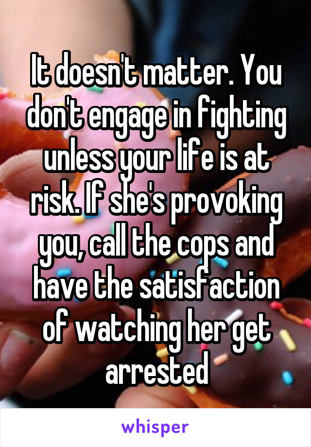 It doesn't matter. You don't engage in fighting unless your life is at risk. If she's provoking you, call the cops and have the satisfaction of watching her get arrested