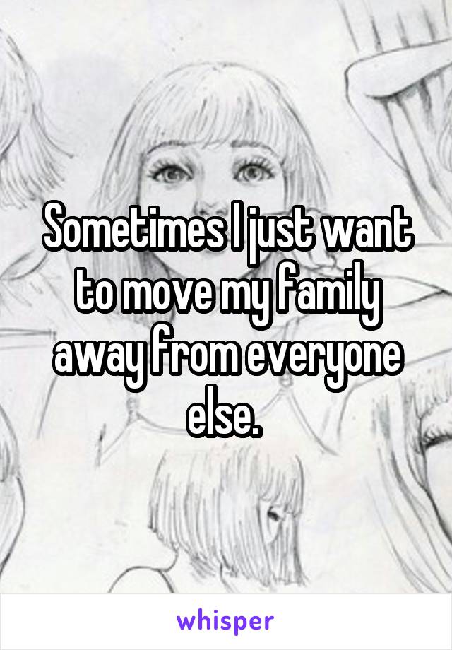 Sometimes I just want to move my family away from everyone else. 