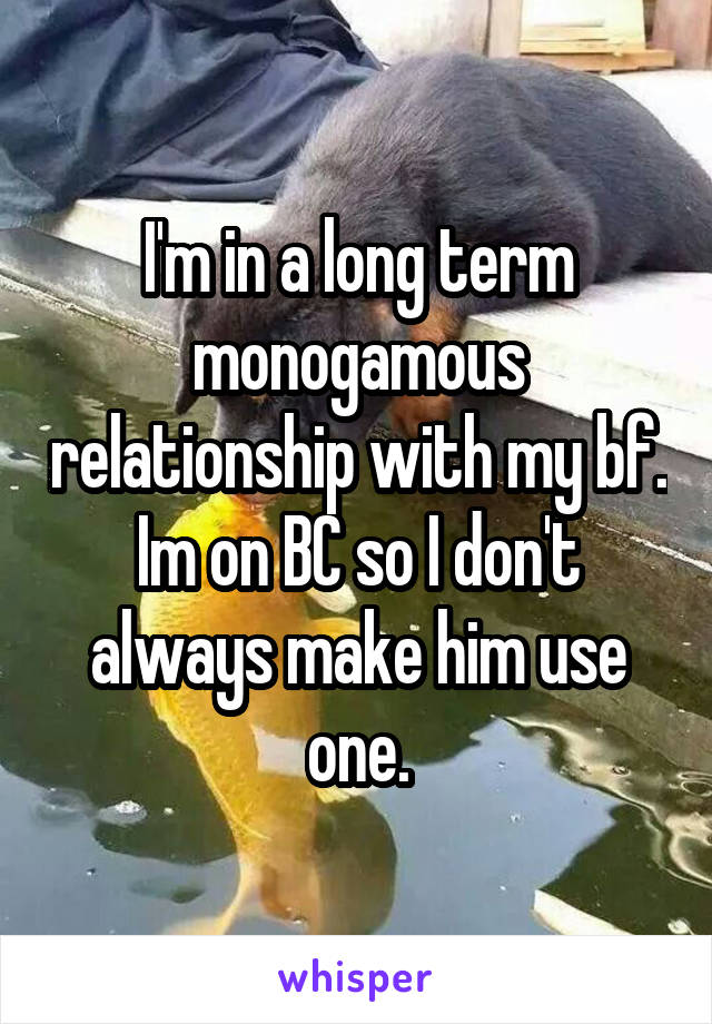 I'm in a long term monogamous relationship with my bf. Im on BC so I don't always make him use one.