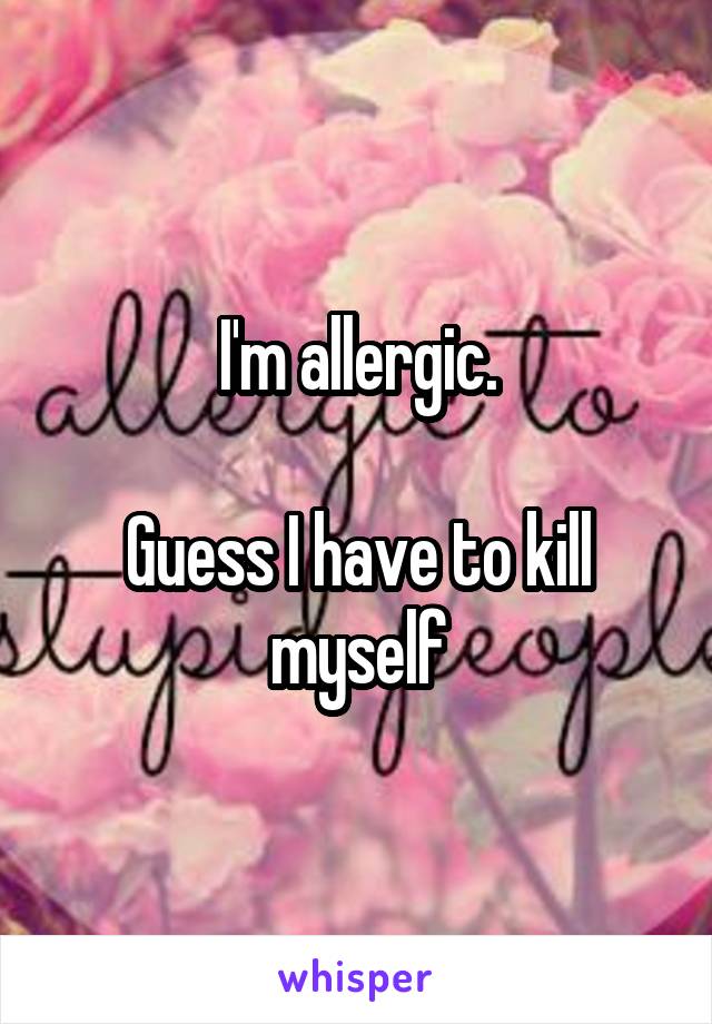 I'm allergic.

Guess I have to kill myself