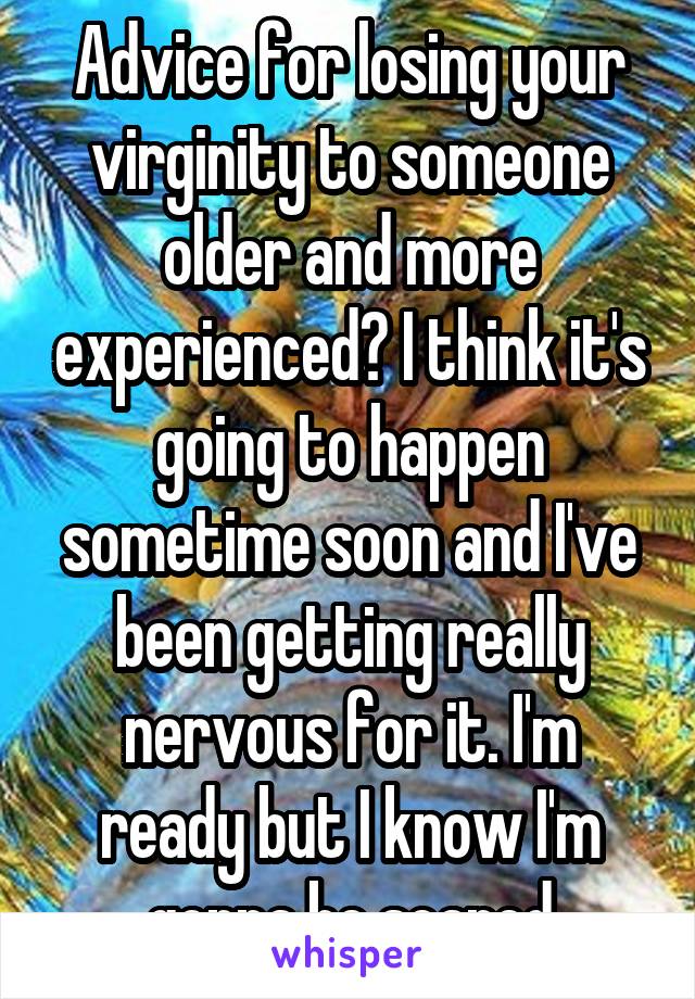 Advice for losing your virginity to someone older and more experienced? I think it's going to happen sometime soon and I've been getting really nervous for it. I'm ready but I know I'm gonna be scared