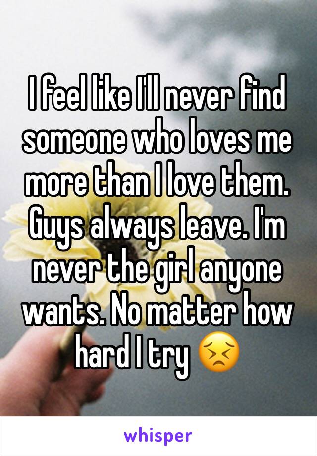 I feel like I'll never find someone who loves me more than I love them. Guys always leave. I'm never the girl anyone wants. No matter how hard I try 😣