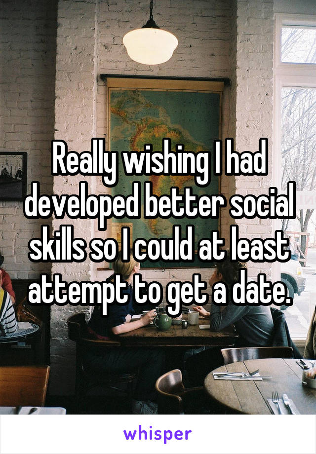 Really wishing I had developed better social skills so I could at least attempt to get a date.