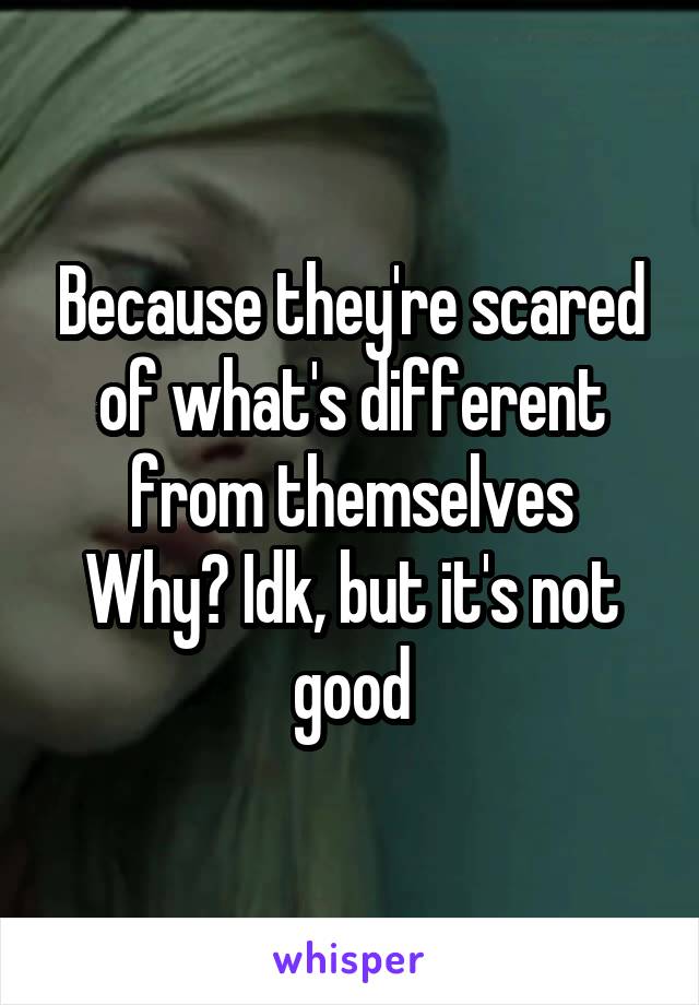 Because they're scared of what's different from themselves
Why? Idk, but it's not good