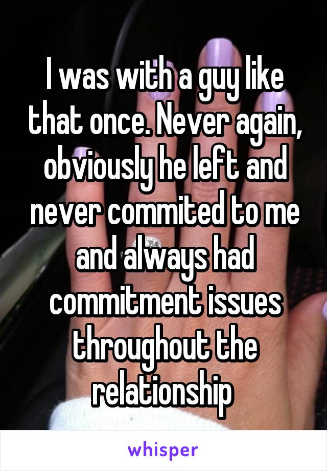 I was with a guy like that once. Never again, obviously he left and never commited to me and always had commitment issues throughout the relationship 