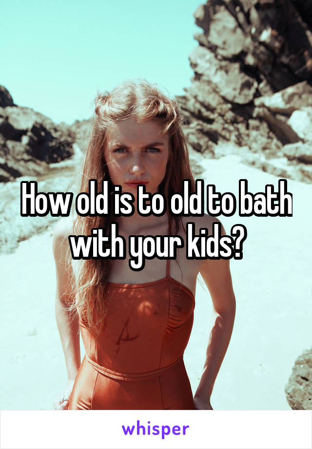 How old is to old to bath with your kids?