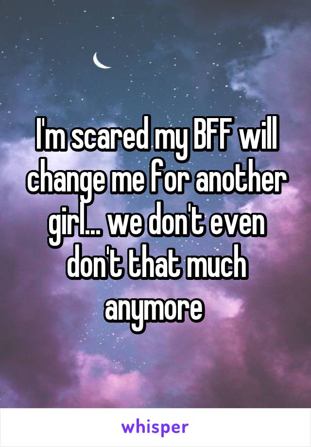 I'm scared my BFF will change me for another girl... we don't even don't that much anymore 