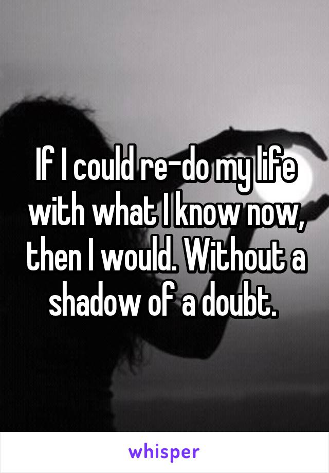 If I could re-do my life with what I know now, then I would. Without a shadow of a doubt. 