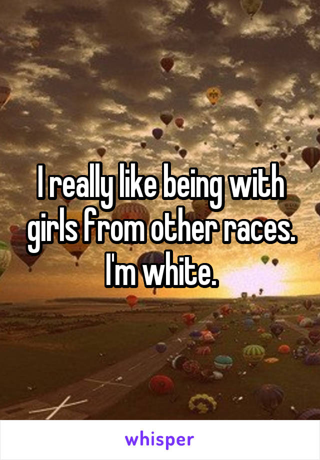 I really like being with girls from other races. I'm white.